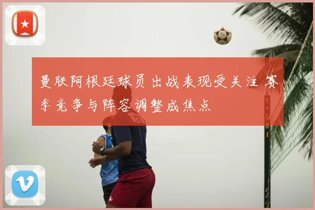 曼联阿根廷球员出战表现受关注 赛季竞争与阵容调整成焦点