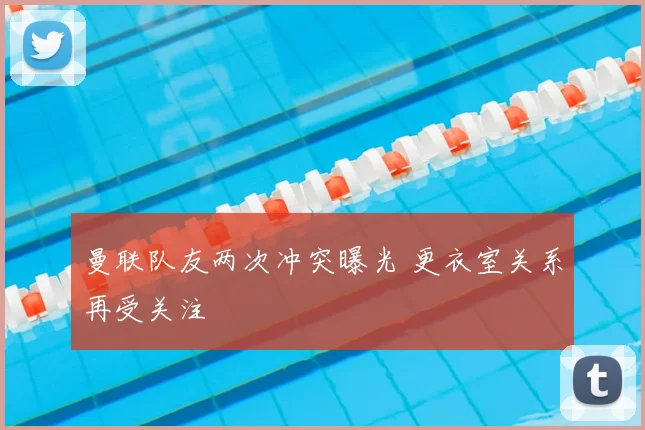 曼联队友两次冲突曝光 更衣室关系再受关注