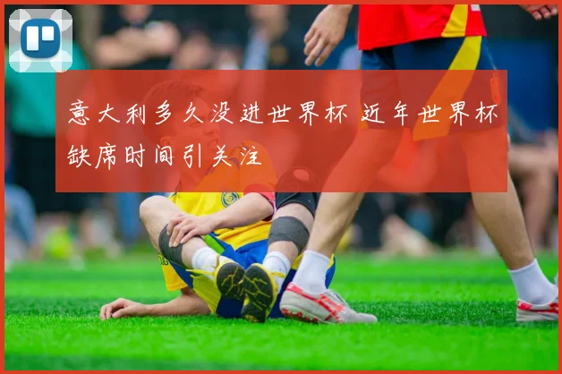 意大利多久没进世界杯 近年世界杯缺席时间引关注