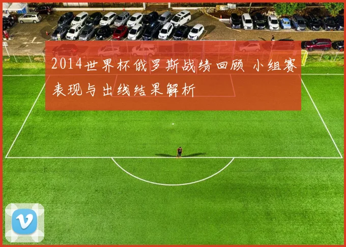 2014世界杯俄罗斯战绩回顾 小组赛表现与出线结果解析