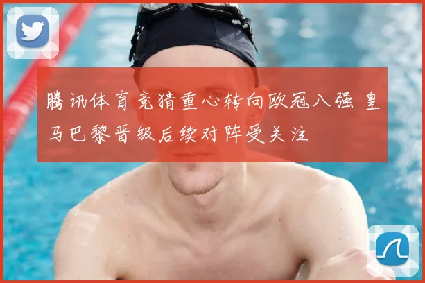腾讯体育竞猜重心转向欧冠八强 皇马巴黎晋级后续对阵受关注