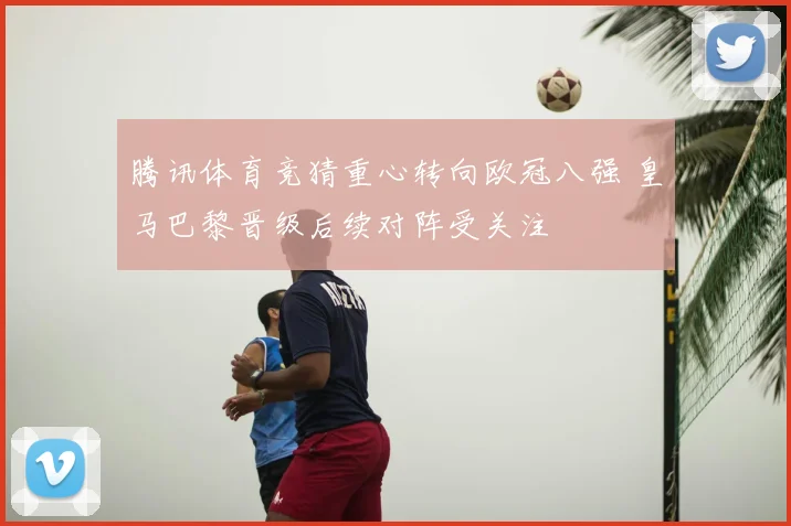 腾讯体育竞猜重心转向欧冠八强 皇马巴黎晋级后续对阵受关注