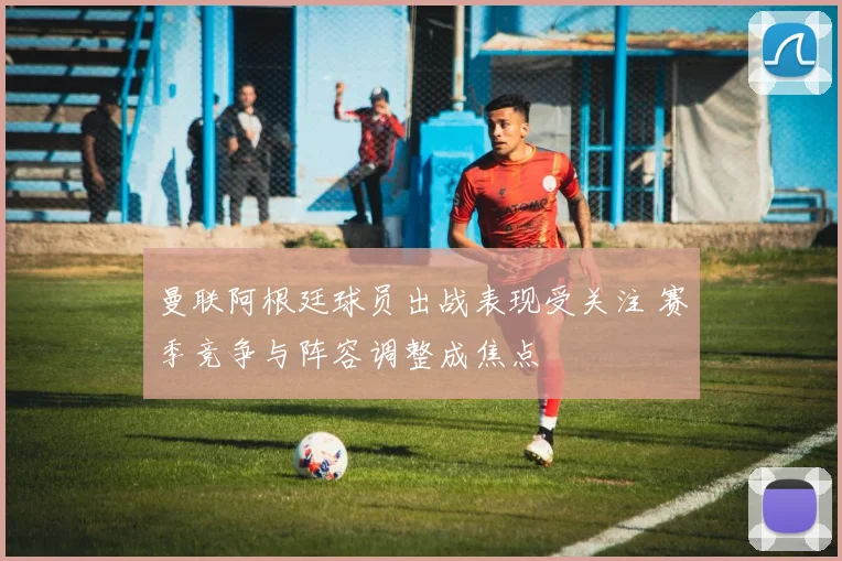 曼联阿根廷球员出战表现受关注 赛季竞争与阵容调整成焦点